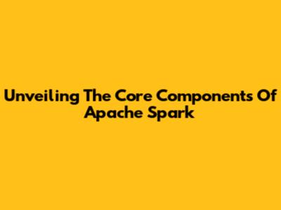 Unveiling The Core Components Of Apache Spark