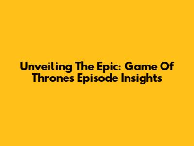 Unveiling The Epic: Game Of Thrones Episode Insights