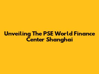 Unveiling The PSE World Finance Center Shanghai