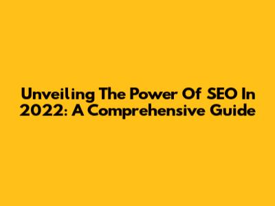 Unveiling The Power Of SEO In 2022: A Comprehensive Guide