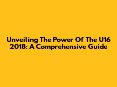 Unveiling The Power Of The U16 2018: A Comprehensive Guide