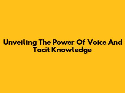 Unveiling The Power Of Voice And Tacit Knowledge