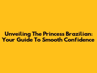 Unveiling The Princess Brazilian: Your Guide To Smooth Confidence