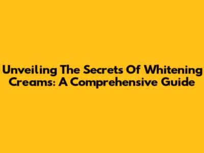Unveiling The Secrets Of Whitening Creams: A Comprehensive Guide