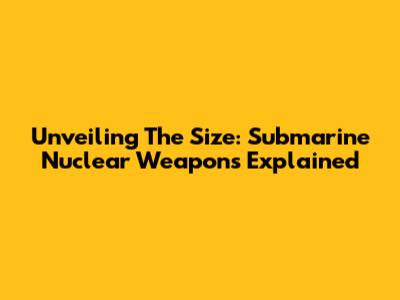 Unveiling The Size: Submarine Nuclear Weapons Explained