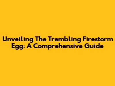 Unveiling The Trembling Firestorm Egg: A Comprehensive Guide