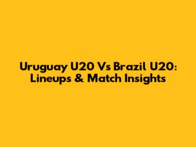 Uruguay U20 Vs Brazil U20: Lineups & Match Insights