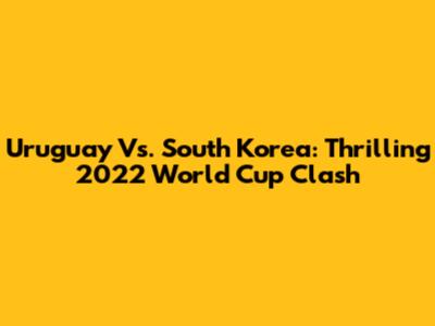 Uruguay Vs. South Korea: Thrilling 2022 World Cup Clash