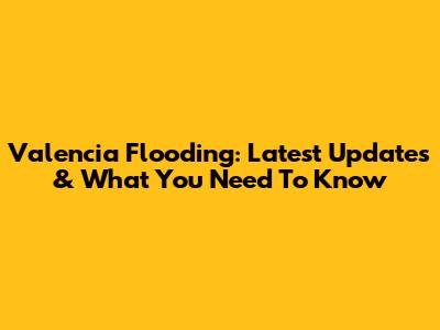 Valencia Flooding: Latest Updates & What You Need To Know