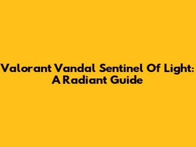 Valorant Vandal Sentinel Of Light: A Radiant Guide