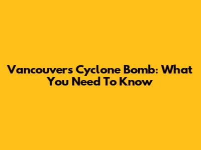 Vancouver's Cyclone Bomb: What You Need To Know