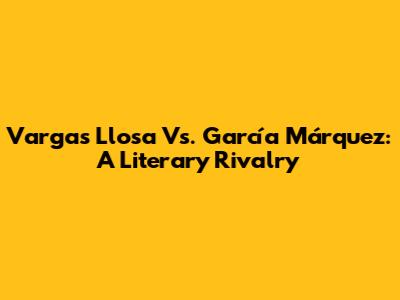 Vargas Llosa Vs. García Márquez: A Literary Rivalry