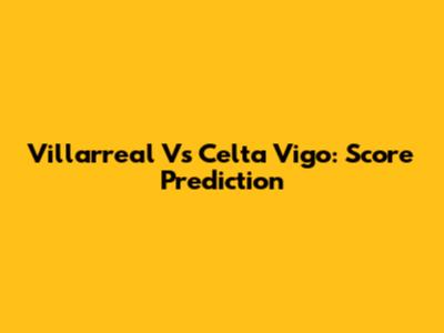 Villarreal Vs Celta Vigo: Score Prediction