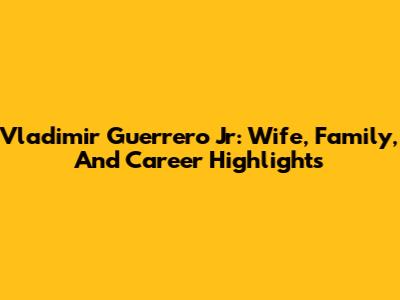 Vladimir Guerrero Jr: Wife, Family, And Career Highlights