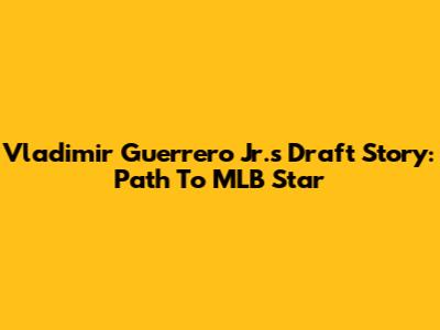 Vladimir Guerrero Jr.'s Draft Story: Path To MLB Star