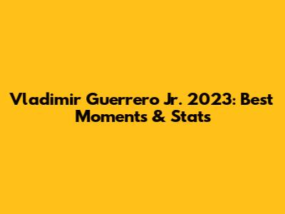 Vladimir Guerrero Jr. 2023: Best Moments & Stats
