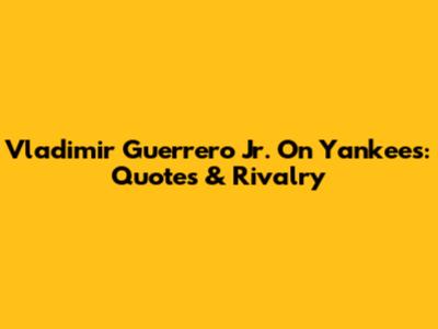 Vladimir Guerrero Jr. On Yankees: Quotes & Rivalry