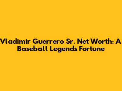 Vladimir Guerrero Sr. Net Worth: A Baseball Legend's Fortune