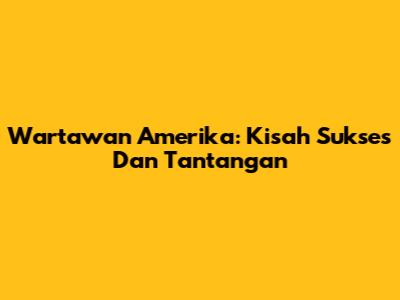 Wartawan Amerika: Kisah Sukses Dan Tantangan