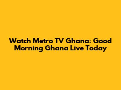 Watch Metro TV Ghana: Good Morning Ghana Live Today