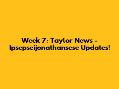 Week 7: Taylor News - Ipsepseijonathansese Updates!