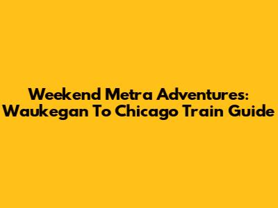 Weekend Metra Adventures: Waukegan To Chicago Train Guide