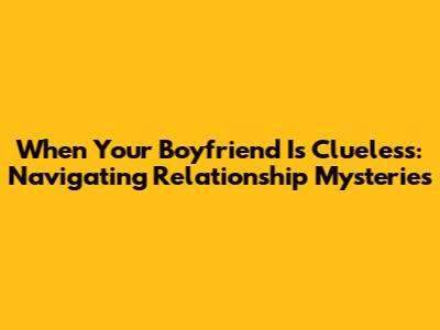 When Your Boyfriend Is Clueless: Navigating Relationship Mysteries