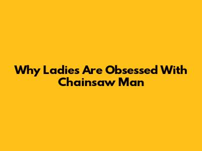 Why Ladies Are Obsessed With Chainsaw Man