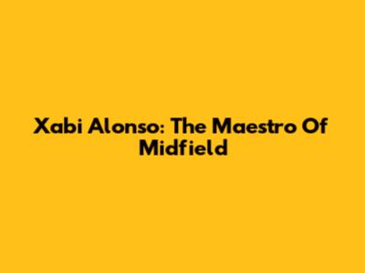 Xabi Alonso: The Maestro Of Midfield