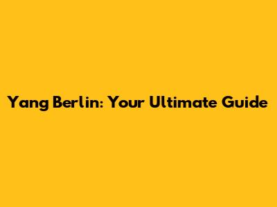 Yang Berlin: Your Ultimate Guide