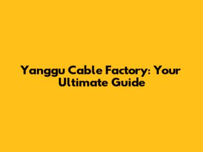 Yanggu Cable Factory: Your Ultimate Guide