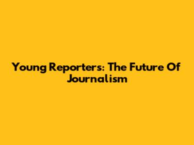 Young Reporters: The Future Of Journalism